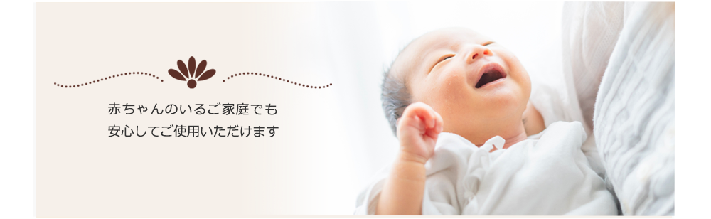 赤ちゃんのいるご家庭でも 安心してご使用いただけます